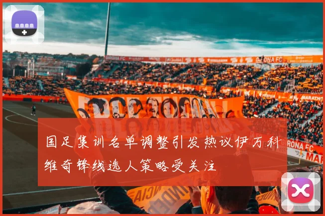 国足集训名单调整引发热议伊万科维奇锋线选人策略受关注