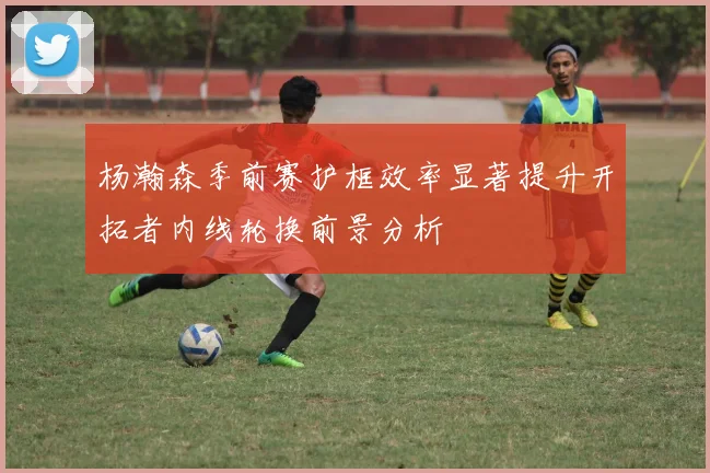 杨瀚森季前赛护框效率显著提升开拓者内线轮换前景分析