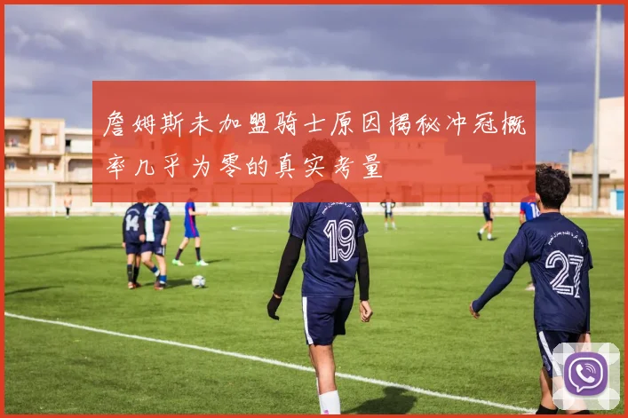 詹姆斯未加盟骑士原因揭秘冲冠概率几乎为零的真实考量