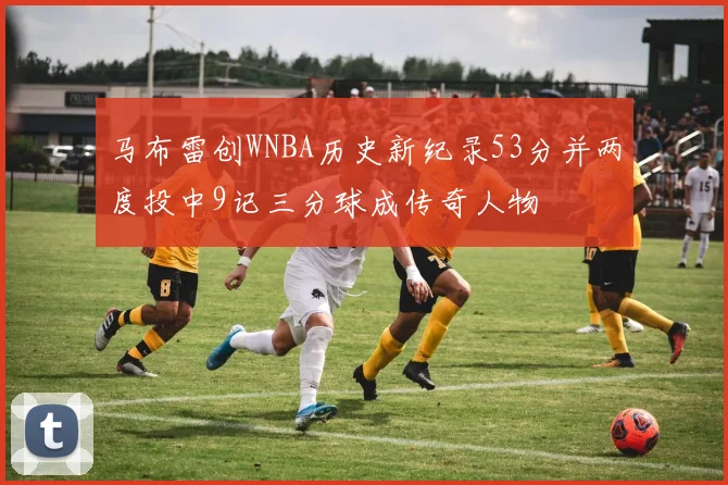 马布雷创WNBA历史新纪录53分并两度投中9记三分球成传奇人物