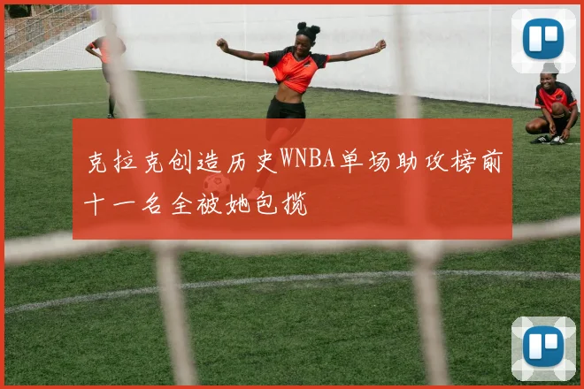 克拉克创造历史WNBA单场助攻榜前十一名全被她包揽