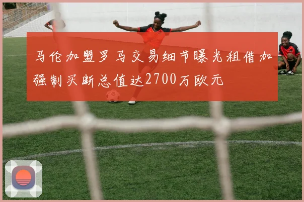 马伦加盟罗马交易细节曝光租借加强制买断总值达2700万欧元