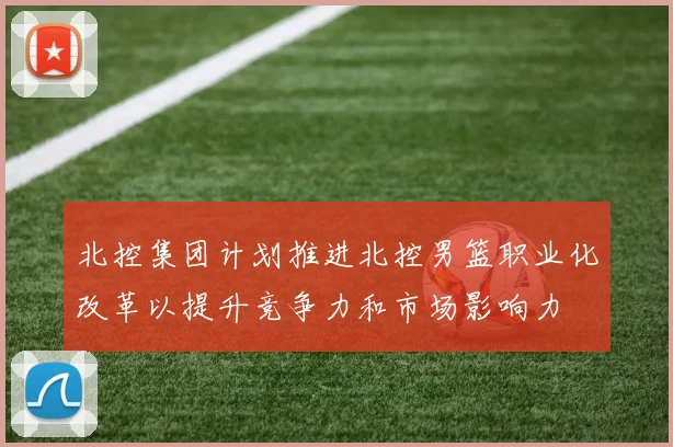 北控集团计划推进北控男篮职业化改革以提升竞争力和市场影响力
