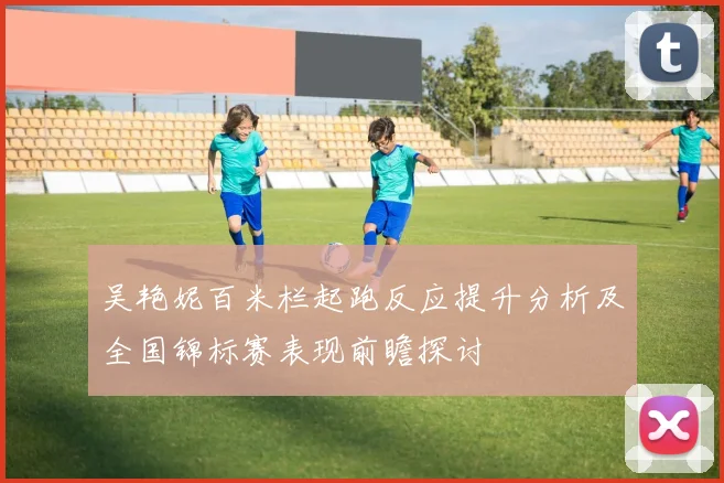 吴艳妮百米栏起跑反应提升分析及全国锦标赛表现前瞻探讨