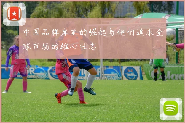 中国品牌库里的崛起与他们追求全球市场的雄心壮志