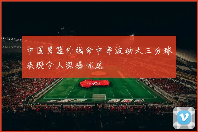 中国男篮外线命中率波动大三分球表现令人深感忧虑