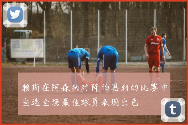 赖斯在阿森纳对阵伯恩利的比赛中当选全场最佳球员表现出色