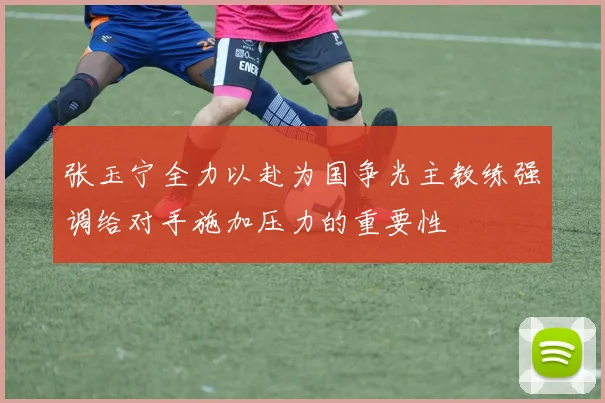 张玉宁全力以赴为国争光主教练强调给对手施加压力的重要性