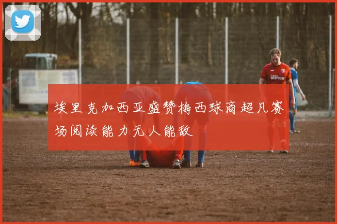 埃里克加西亚盛赞梅西球商超凡赛场阅读能力无人能敌