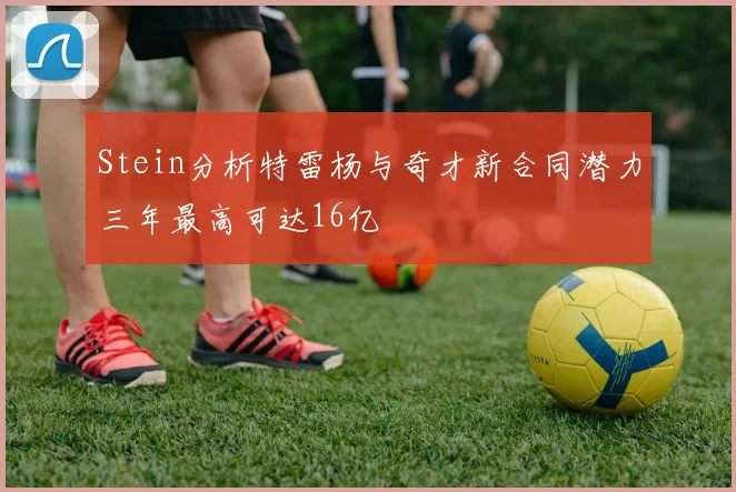 Stein分析特雷杨与奇才新合同潜力三年最高可达16亿