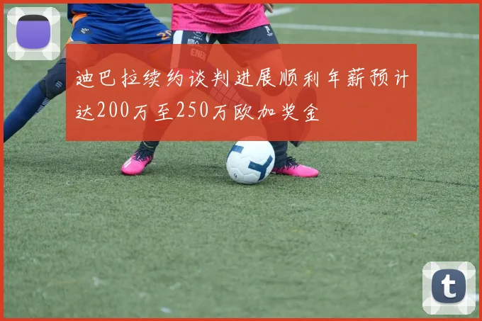 迪巴拉续约谈判进展顺利年薪预计达200万至250万欧加奖金
