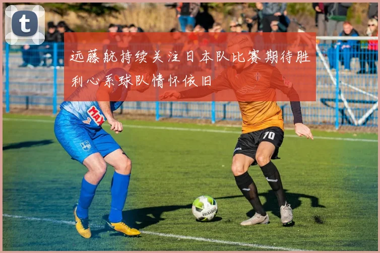 远藤航持续关注日本队比赛期待胜利心系球队情怀依旧