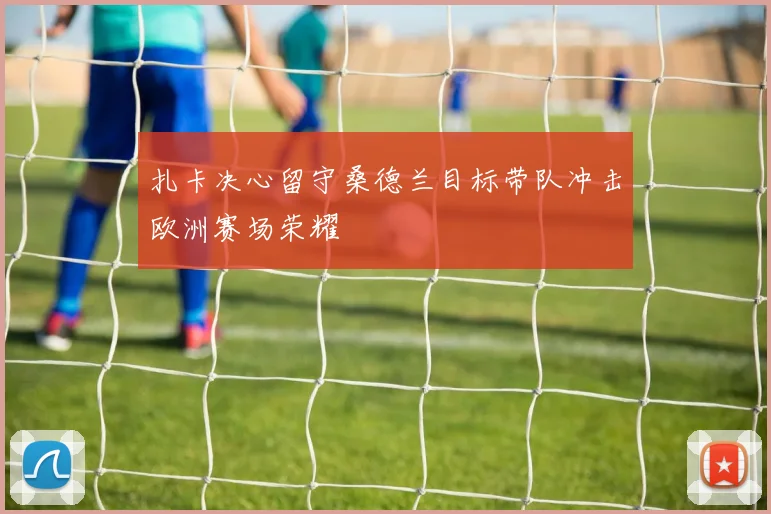 扎卡决心留守桑德兰目标带队冲击欧洲赛场荣耀