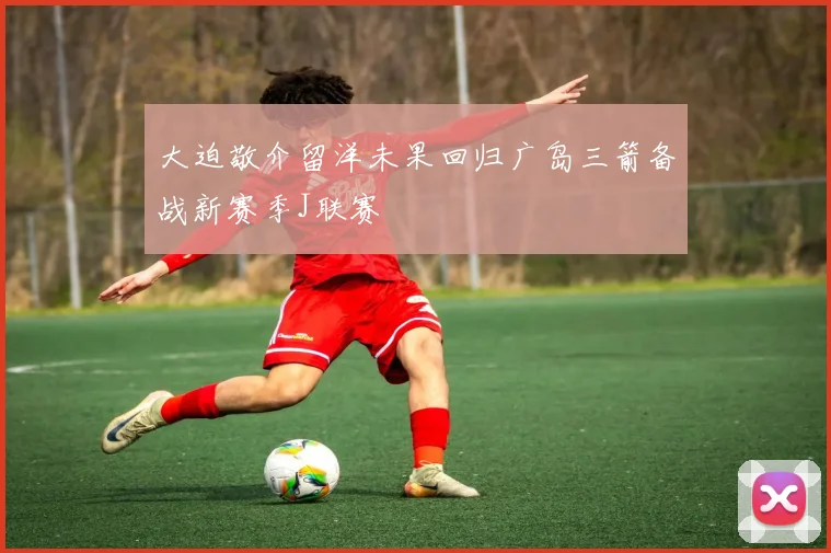 大迫敬介留洋未果回归广岛三箭备战新赛季J联赛