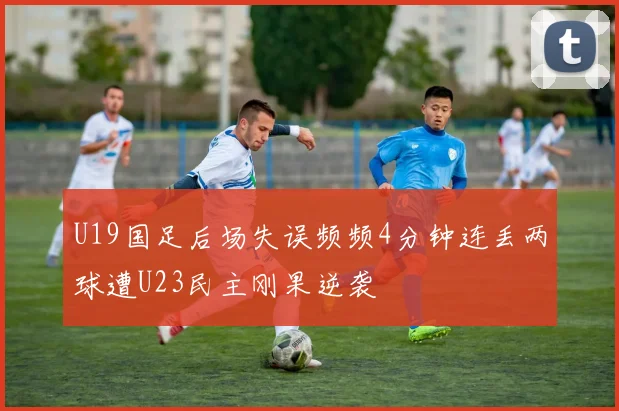 U19国足后场失误频频4分钟连丢两球遭U23民主刚果逆袭