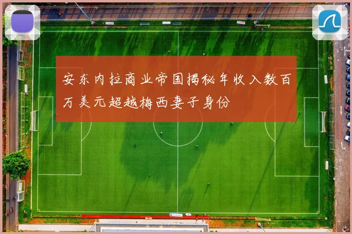 安东内拉商业帝国揭秘年收入数百万美元超越梅西妻子身份