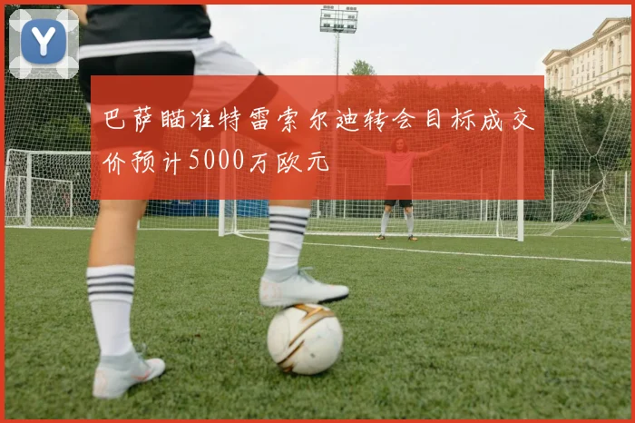 巴萨瞄准特雷索尔迪转会目标成交价预计5000万欧元