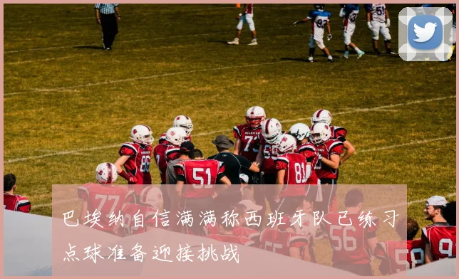 巴埃纳自信满满称西班牙队已练习点球准备迎接挑战