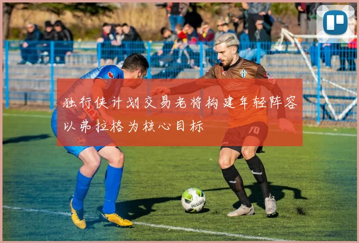 独行侠计划交易老将构建年轻阵容以弗拉格为核心目标