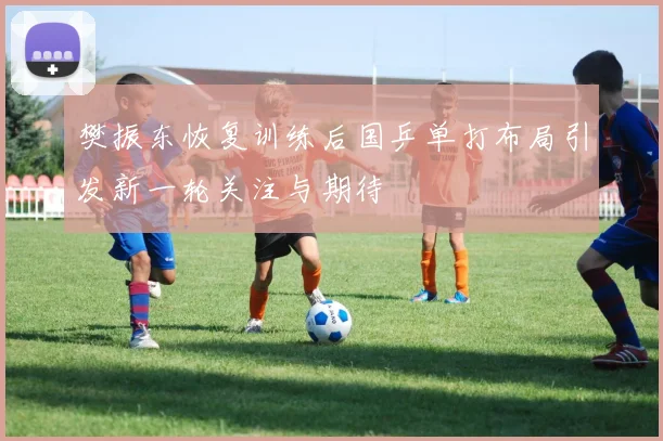 樊振东恢复训练后国乒单打布局引发新一轮关注与期待