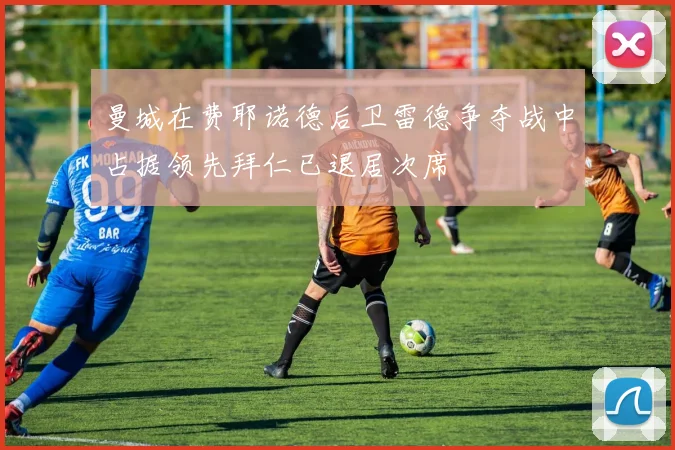 曼城在费耶诺德后卫雷德争夺战中占据领先拜仁已退居次席