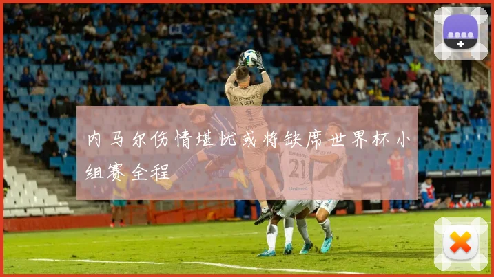 内马尔伤情堪忧或将缺席世界杯小组赛全程