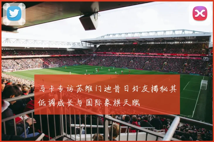 马卡专访苏维门迪昔日好友揭秘其低调成长与国际象棋天赋