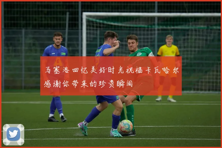 马塞洛回忆美好时光祝福卡瓦哈尔感谢你带来的珍贵瞬间