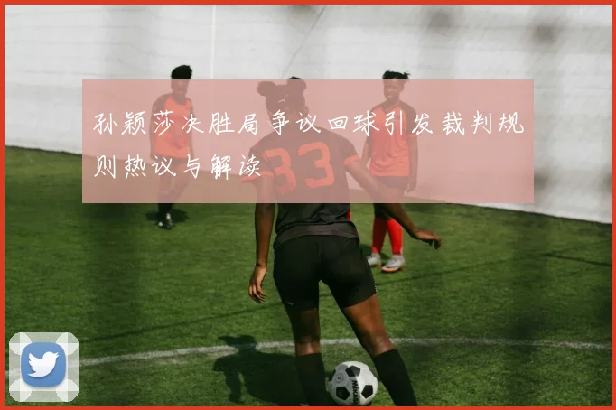 孙颖莎决胜局争议回球引发裁判规则热议与解读