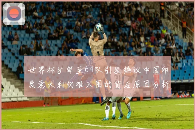 世界杯扩军至64队引发热议中国印度意大利仍难入围的背后原因分析
