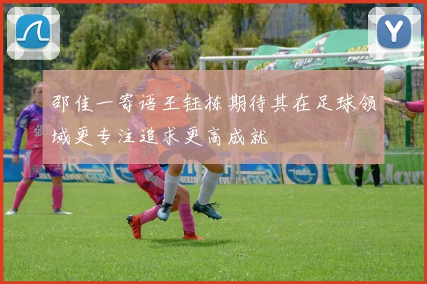 邵佳一寄语王钰栋期待其在足球领域更专注追求更高成就