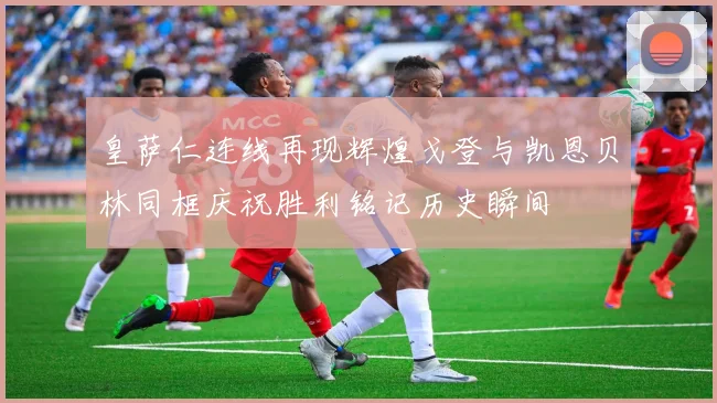 皇萨仁连线再现辉煌戈登与凯恩贝林同框庆祝胜利铭记历史瞬间