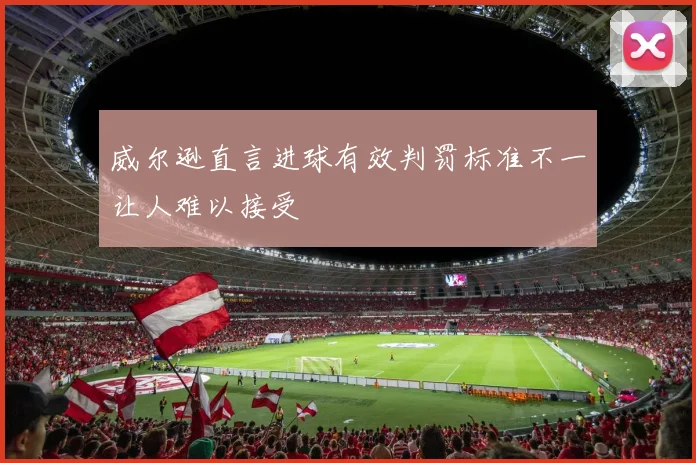 威尔逊直言进球有效判罚标准不一让人难以接受