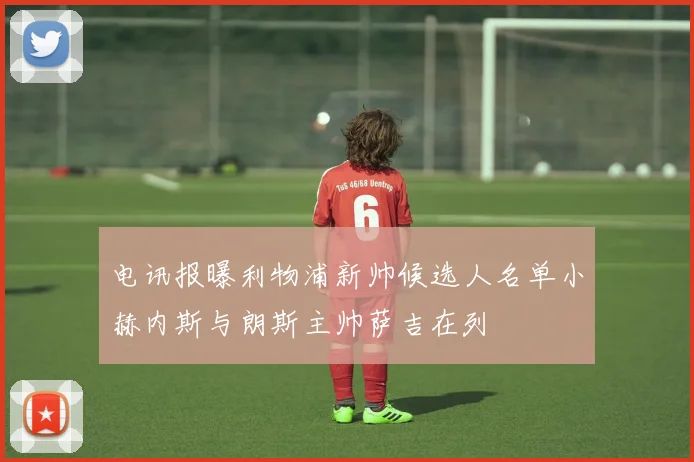 电讯报曝利物浦新帅候选人名单小赫内斯与朗斯主帅萨吉在列