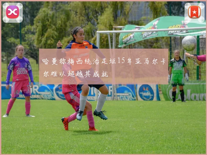 哈曼称梅西统治足坛15年亚马尔卡尔难以超越其成就