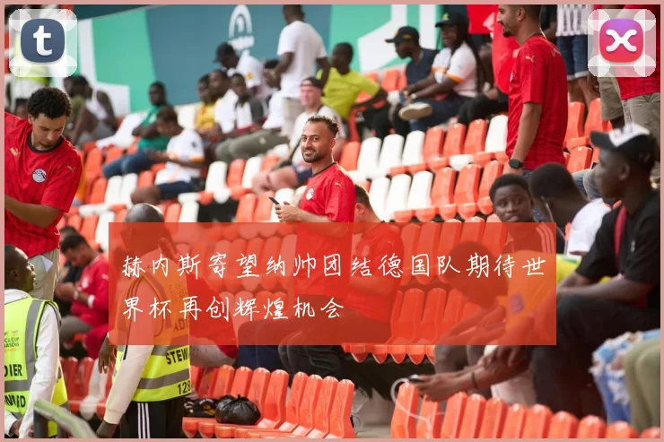 赫内斯寄望纳帅团结德国队期待世界杯再创辉煌机会