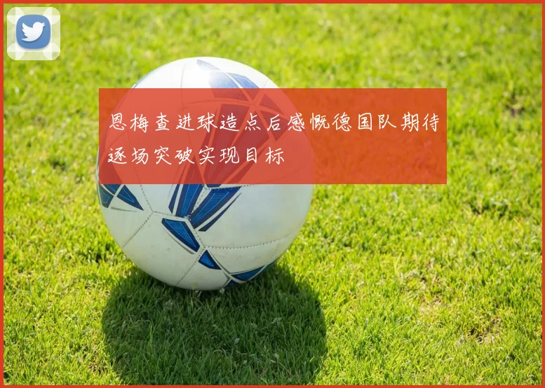 恩梅查进球造点后感慨德国队期待逐场突破实现目标