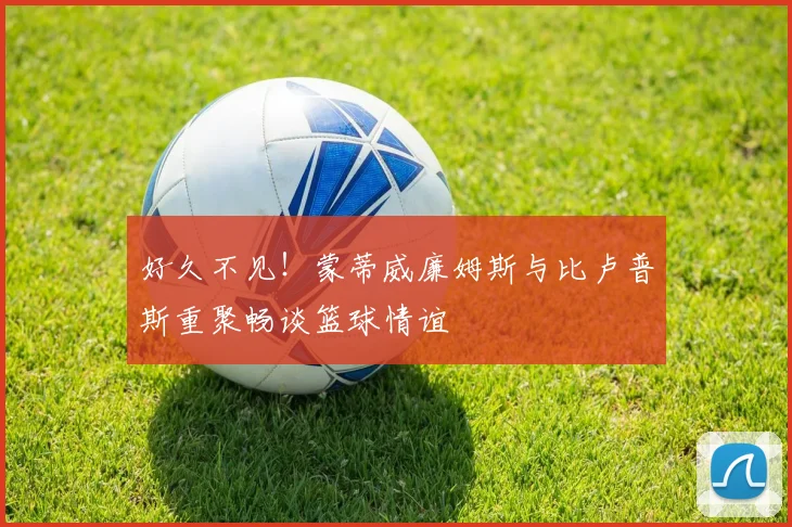 好久不见！蒙蒂威廉姆斯与比卢普斯重聚畅谈篮球情谊